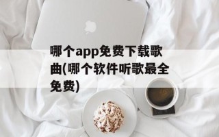 哪个app免费下载歌曲(哪个软件听歌最全免费)