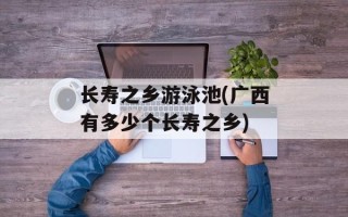 长寿之乡游泳池(广西有多少个长寿之乡)