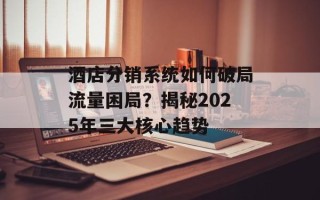 酒店分销系统如何破局流量困局？揭秘2025年三大核心趋势