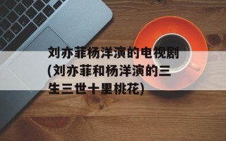 刘亦菲杨洋演的电视剧(刘亦菲和杨洋演的三生三世十里桃花)