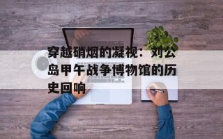 穿越硝烟的凝视：刘公岛甲午战争博物馆的历史回响