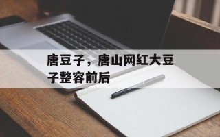 唐豆子，唐山网红大豆子整容前后