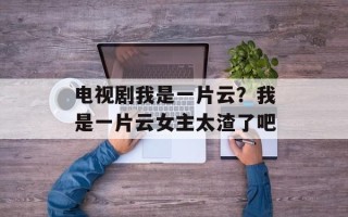 电视剧我是一片云？我是一片云女主太渣了吧