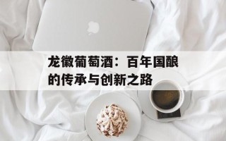 龙徽葡萄酒：百年国酿的传承与创新之路