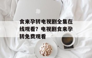 食来孕转电视剧全集在线观看？电视剧食来孕转免费观看