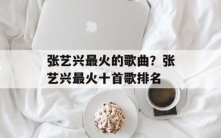 张艺兴最火的歌曲？张艺兴最火十首歌排名