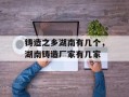 铸造之乡湖南有几个，湖南铸造厂家有几家