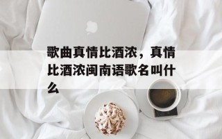 歌曲真情比酒浓，真情比酒浓闽南语歌名叫什么