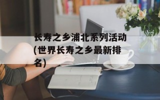 长寿之乡浦北系列活动(世界长寿之乡最新排名)