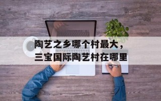 陶艺之乡哪个村最大，三宝国际陶艺村在哪里