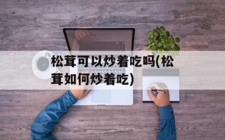 松茸可以炒着吃吗(松茸如何炒着吃)