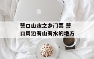 营口山水之乡门票 营口周边有山有水的地方
