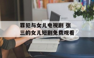 罪犯与女儿电视剧 张三的女儿短剧免费观看