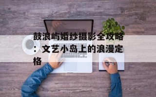 鼓浪屿婚纱摄影全攻略：文艺小岛上的浪漫定格