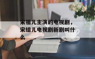 宋祖儿主演的电视剧，宋组儿电视剧新剧叫什么