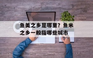 鱼美之乡是哪里？鱼米之乡一般指哪些城市