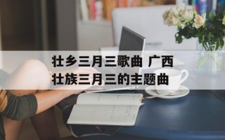 壮乡三月三歌曲 广西壮族三月三的主题曲