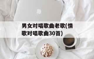男女对唱歌曲老歌(情歌对唱歌曲30首)