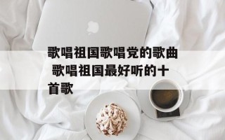 歌唱祖国歌唱党的歌曲 歌唱祖国最好听的十首歌
