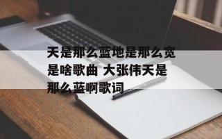 天是那么蓝地是那么宽是啥歌曲 大张伟天是那么蓝啊歌词