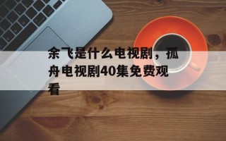 余飞是什么电视剧，孤舟电视剧40集免费观看
