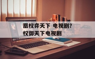 凰权弈天下 电视剧？权御天下电视剧