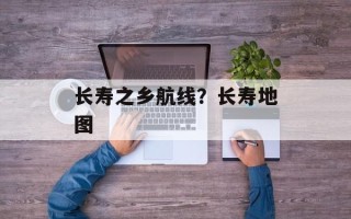 长寿之乡航线？长寿地图