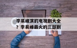 李易峰演的电视剧大全？李易峰最火的三部剧