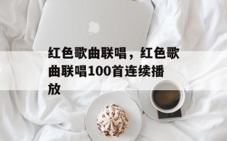 红色歌曲联唱，红色歌曲联唱100首连续播放