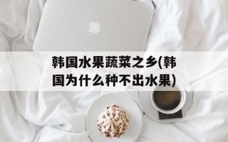 韩国水果蔬菜之乡(韩国为什么种不出水果)