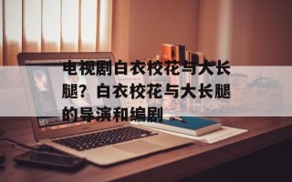 电视剧白衣校花与大长腿？白衣校花与大长腿的导演和编剧