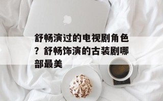 舒畅演过的电视剧角色？舒畅饰演的古装剧哪部最美