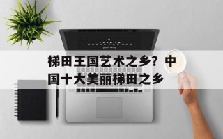 梯田王国艺术之乡？中国十大美丽梯田之乡