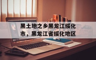 黑土地之乡黑龙江绥化市，黑龙江省绥化地区
