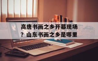 高唐书画之乡开幕现场？山东书画之乡是哪里