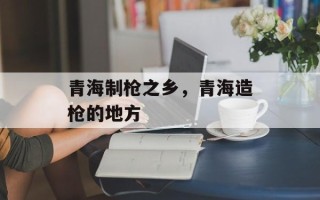 青海制枪之乡，青海造枪的地方