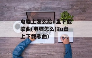 电脑上怎么给u盘下载歌曲(电脑怎么往u盘上下载歌曲)
