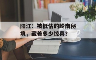 阳江：被低估的岭南秘境，藏着多少惊喜？