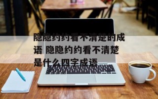 隐隐约约看不清楚的成语 隐隐约约看不清楚是什么四字成语