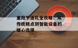 重阳节送礼全攻略：从传统糕点到智能设备的暖心选择