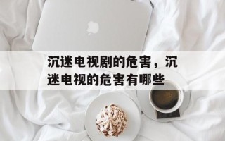 沉迷电视剧的危害，沉迷电视的危害有哪些