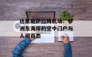 达累斯萨拉姆机场：非洲东海岸的空中门户与人间百态