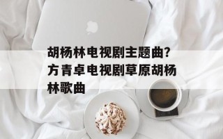 胡杨林电视剧主题曲？方青卓电视剧草原胡杨林歌曲