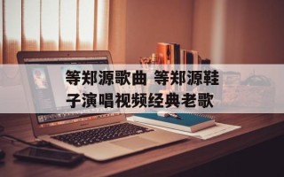 等郑源歌曲 等郑源鞋子演唱视频经典老歌