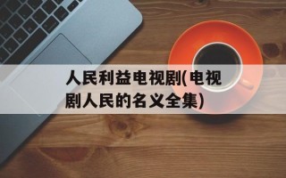 人民利益电视剧(电视剧人民的名义全集)