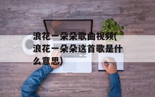 浪花一朵朵歌曲视频(浪花一朵朵这首歌是什么意思)