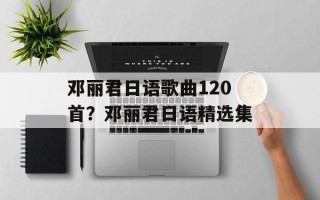 邓丽君日语歌曲120首？邓丽君日语精选集
