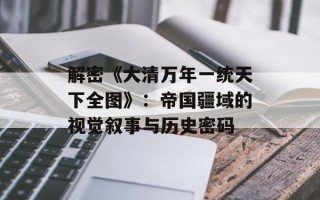 解密《大清万年一统天下全图》：帝国疆域的视觉叙事与历史密码