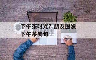 下午茶时光？朋友圈发下午茶美句