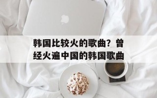 韩国比较火的歌曲？曾经火遍中国的韩国歌曲